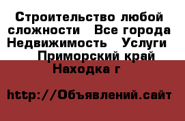 Строительство любой сложности - Все города Недвижимость » Услуги   . Приморский край,Находка г.